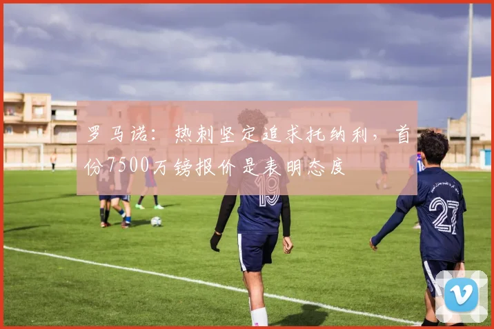 罗马诺：热刺坚定追求托纳利，首份7500万镑报价是表明态度