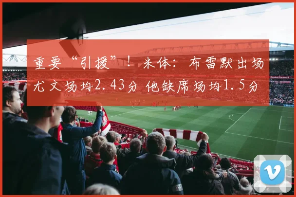 重要“引援”！米体：布雷默出场尤文场均2.43分 他缺席场均1.5分