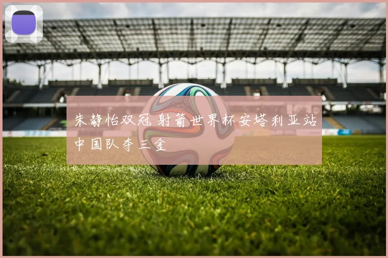 朱静怡双冠 射箭世界杯安塔利亚站中国队夺三金
